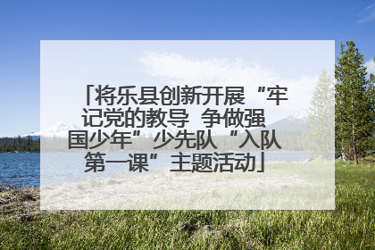 将乐县创新开展“牢记党的教导  争做强国少年”少先队“入队第一课”主题活动