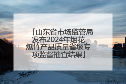 山东省市场监管局发布2024年烟花爆竹产品质量省级专项监督抽查结果