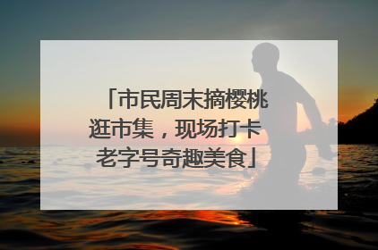 市民周末摘樱桃逛市集，现场打卡老字号奇趣美食