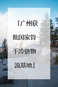 广州获批国家骨干冷链物流基地