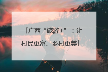 广西“旅游+”：让村民更富、乡村更美