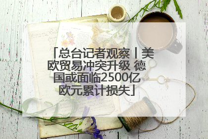 总台记者观察丨美欧贸易冲突升级 德国或面临2500亿欧元累计损失