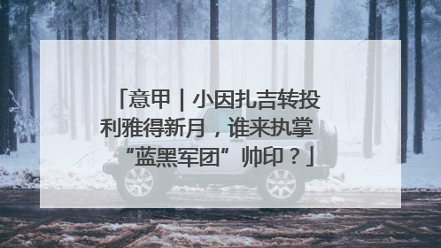 意甲｜小因扎吉转投利雅得新月，谁来执掌“蓝黑军团”帅印？