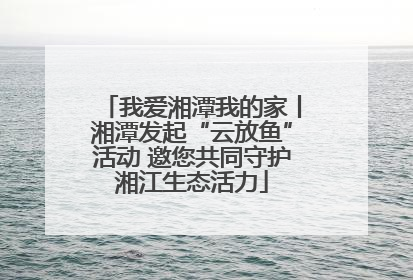 我爱湘潭我的家丨湘潭发起“云放鱼”活动 邀您共同守护湘江生态活力