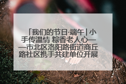 我们的节日·端午│小手传温情 粽香老人心——市北区洛阳路街道商丘路社区携手共建单位开展端午主题活动