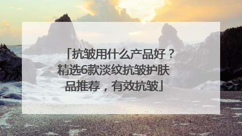 抗皱用什么产品好？精选6款淡纹抗皱护肤品推荐，有效抗皱