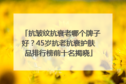 抗皱纹抗衰老哪个牌子好？45岁抗老抗衰护肤品排行榜前十名揭晓