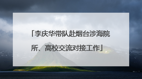 李庆华带队赴烟台涉海院所、高校交流对接工作