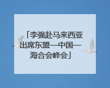 李强赴马来西亚出席东盟—中国—海合会峰会
