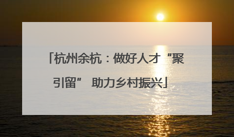 杭州余杭：做好人才“聚引留” 助力乡村振兴