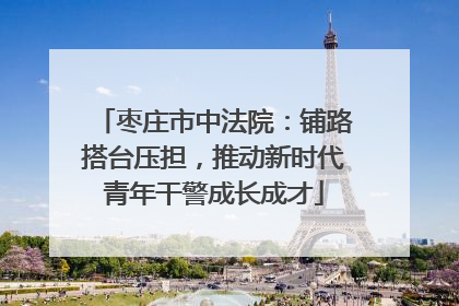 枣庄市中法院：铺路搭台压担，推动新时代青年干警成长成才