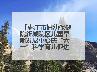 枣庄市妇幼保健院新城院区儿童早期发展中心庆“六一”科学育儿促进活动圆满收官
