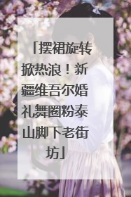 摆裙旋转掀热浪！新疆维吾尔婚礼舞圈粉泰山脚下老街坊