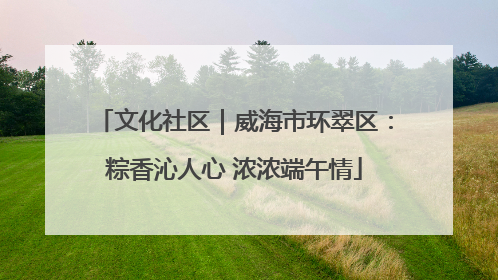 文化社区｜威海市环翠区：粽香沁人心 浓浓端午情