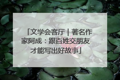 文学会客厅｜著名作家阿成：跟百姓交朋友才能写出好故事