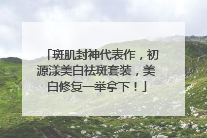 斑肌封神代表作，初源漾美白祛斑套装，美白修复一举拿下！