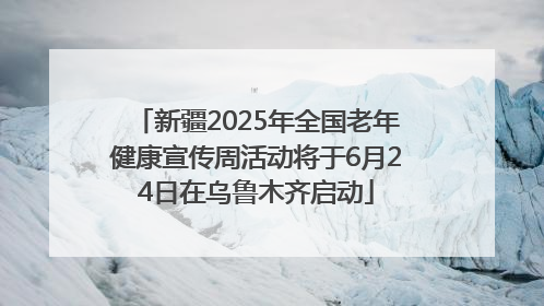 新疆2025年全国老年健康宣传周活动将于6月24日在乌鲁木齐启动