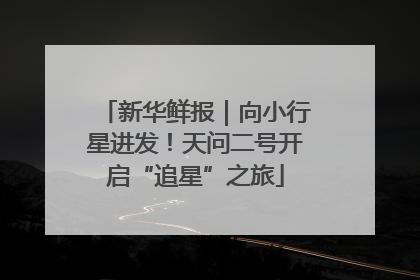 新华鲜报｜向小行星进发！天问二号开启“追星”之旅
