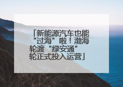 新能源汽车也能“过海”啦！渤海轮渡“绿安通” 轮正式投入运营