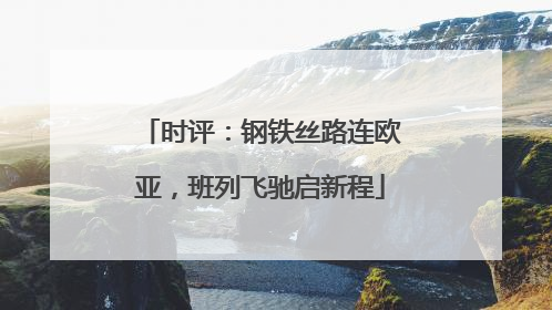 时评：钢铁丝路连欧亚，班列飞驰启新程