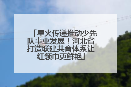 星火传递推动少先队事业发展！河北省打造联建共育体系让红领巾更鲜艳