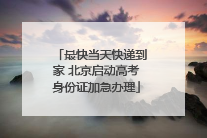 最快当天快递到家 北京启动高考身份证加急办理