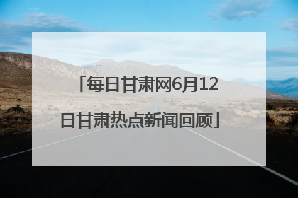每日甘肃网6月12日甘肃热点新闻回顾