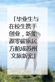 毕业生与在校生携手创业，新能源零碳旅居方舱成苏州文旅新宠