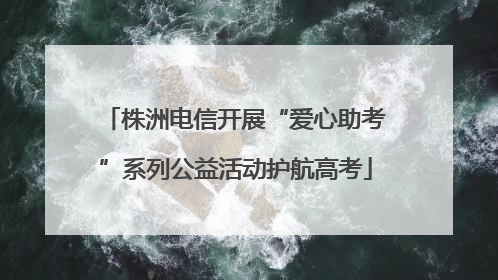 株洲电信开展“爱心助考”系列公益活动护航高考