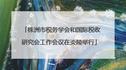 株洲市税务学会和国际税收研究会工作会议在炎陵举行