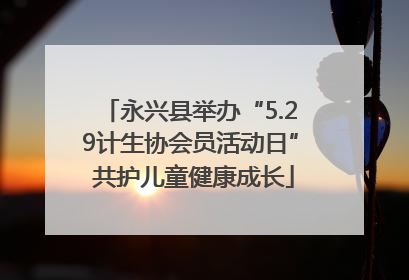永兴县举办“5.29计生协会员活动日” 共护儿童健康成长