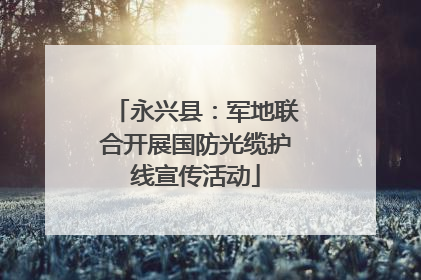 永兴县：军地联合开展国防光缆护线宣传活动