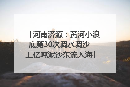 河南济源：黄河小浪底第30次调水调沙 上亿吨泥沙东流入海