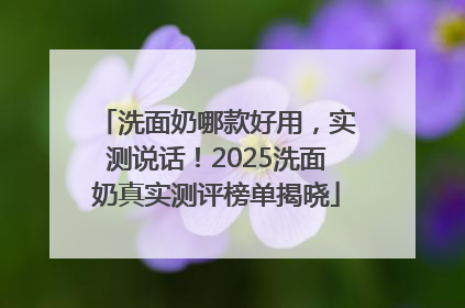 洗面奶哪款好用，实测说话！2025洗面奶真实测评榜单揭晓