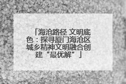 海沧路径 文明底色：探寻厦门海沧区城乡精神文明融合创建“最优解”