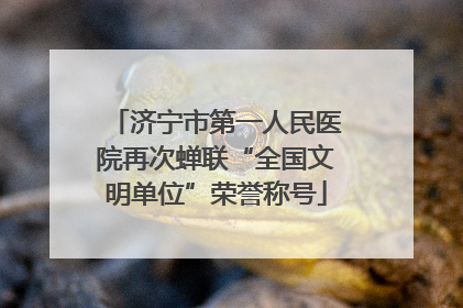 济宁市第一人民医院再次蝉联“全国文明单位”荣誉称号