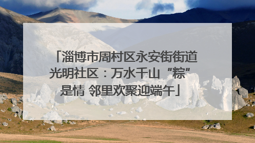 淄博市周村区永安街街道光明社区：万水千山“粽”是情 邻里欢聚迎端午