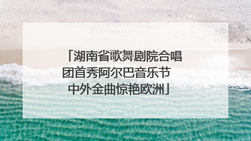 湖南省歌舞剧院合唱团首秀阿尔巴音乐节 中外金曲惊艳欧洲