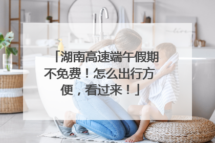 湖南高速端午假期不免费！怎么出行方便，看过来！