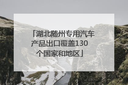 湖北随州专用汽车产品出口覆盖130个国家和地区