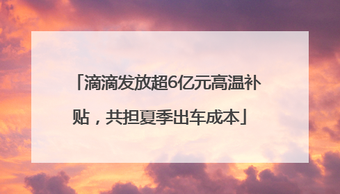 滴滴发放超6亿元高温补贴，共担夏季出车成本