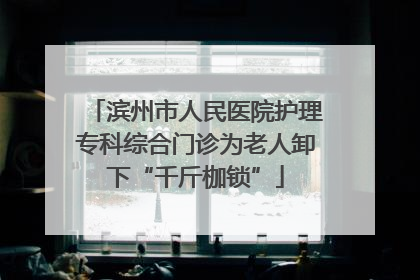 滨州市人民医院护理专科综合门诊为老人卸下“千斤枷锁”