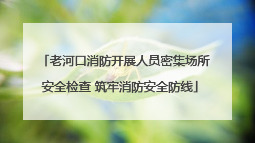 老河口消防开展人员密集场所安全检查 筑牢消防安全防线