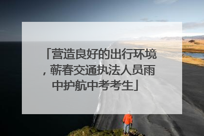 营造良好的出行环境，蕲春交通执法人员雨中护航中考考生