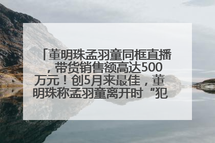董明珠孟羽童同框直播，带货销售额高达500万元！创5月来最佳，董明珠称孟羽童离开时“犯了很大的错”