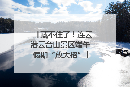 藏不住了！连云港云台山景区端午假期“放大招”