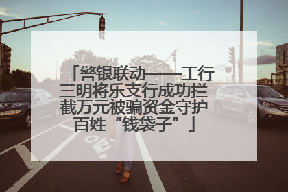 警银联动——工行三明将乐支行成功拦截万元被骗资金守护百姓“钱袋子”