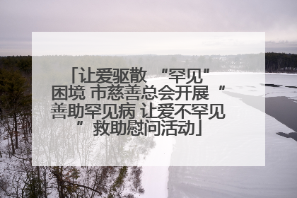 让爱驱散 “罕见” 困境 市慈善总会开展“善助罕见病 让爱不罕见”救助慰问活动