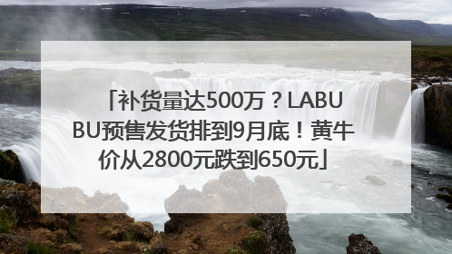 补货量达500万？LABUBU预售发货排到9月底！黄牛价从2800元跌到650元