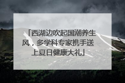 西湖边吹起国潮养生风，多学科专家携手送上夏日健康大礼